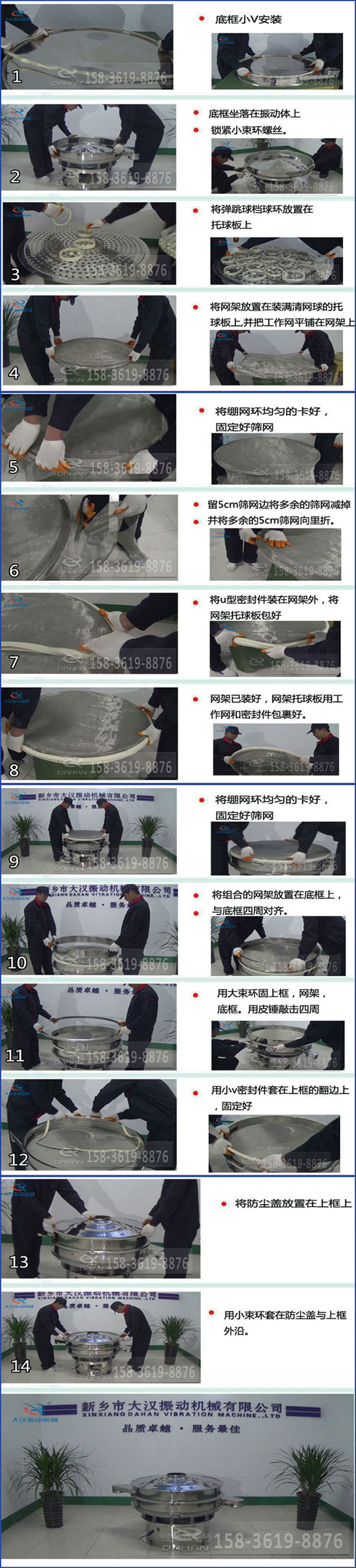 豆?jié){過濾振動(dòng)篩換網(wǎng)圖示：1，底框小V安裝，2，底框坐落在振動(dòng)體上，鎖緊小束環(huán)螺絲3，將彈跳球擋球環(huán)放置在托球板上4，將網(wǎng)架放置在裝滿清網(wǎng)球的托球板上，并把工作網(wǎng)平鋪在網(wǎng)架上。5，將繃網(wǎng)環(huán)均勻的卡好固定好篩網(wǎng)。6，留5cm篩網(wǎng)邊將多余的篩網(wǎng)減掉，并將多余的5cm篩網(wǎng)向里折。7，將U型密封件裝在網(wǎng)架外，將網(wǎng)架托球板包好。8，網(wǎng)架已裝好，網(wǎng)架托球板用工作網(wǎng)和密封件包裹好。9，將繃網(wǎng)均勻的卡好固定好篩網(wǎng)10，將組合的網(wǎng)架放置在底框上與底框四周對(duì)齊。11，用大束環(huán)固上框，網(wǎng)架，底框。用皮錘敲擊四周。12，用小V密封件套在上框的翻邊上，固定好。13，將防塵蓋放置在上框上。14，用小束環(huán)套在防塵蓋與上框沿。